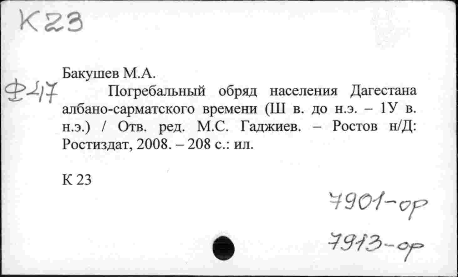 ﻿К23

Бакушев М.А.
Погребальный обряд населения Дагестана албано-сарматского времени (Ш в. до н.э. - 1У в. н.э.) / Отв. ред. М.С. Гаджиев. — Ростов н/Д:
Ростиздат, 2008. - 208 с.: ил.
К 23
